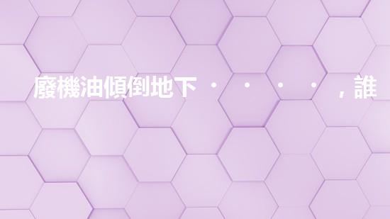 廢機油傾倒地下，誰將為環(huán)境買單？